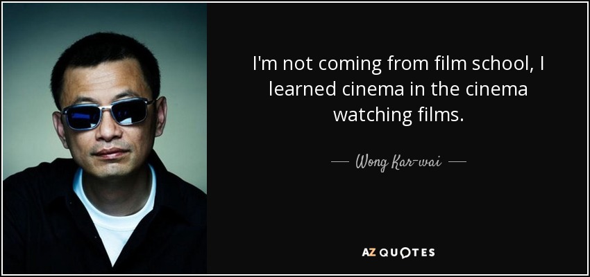 I'm not coming from film school, I learned cinema in the cinema watching films. - Wong Kar-wai