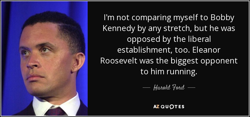 I'm not comparing myself to Bobby Kennedy by any stretch, but he was opposed by the liberal establishment, too. Eleanor Roosevelt was the biggest opponent to him running. - Harold Ford, Jr.