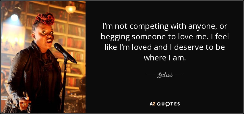 I'm not competing with anyone, or begging someone to love me. I feel like I'm loved and I deserve to be where I am. - Ledisi
