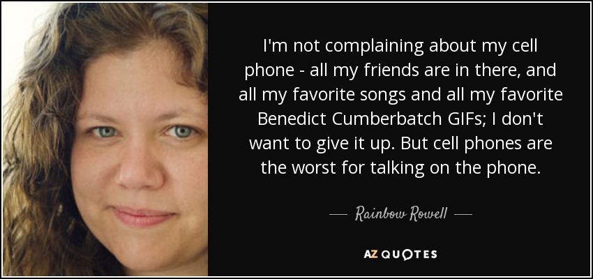 I'm not complaining about my cell phone - all my friends are in there, and all my favorite songs and all my favorite Benedict Cumberbatch GIFs; I don't want to give it up. But cell phones are the worst for talking on the phone. - Rainbow Rowell