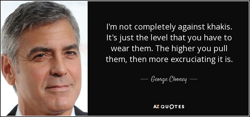 I'm not completely against khakis. It's just the level that you have to wear them. The higher you pull them, then more excruciating it is. - George Clooney