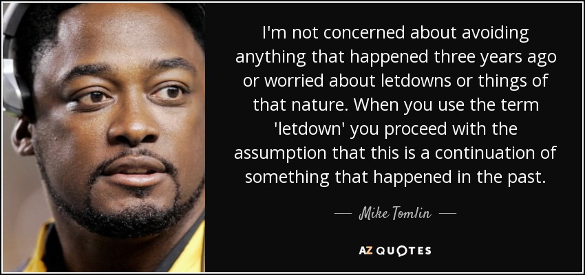 I'm not concerned about avoiding anything that happened three years ago or worried about letdowns or things of that nature. When you use the term 'letdown' you proceed with the assumption that this is a continuation of something that happened in the past. - Mike Tomlin