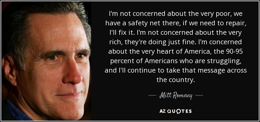 I'm not concerned about the very poor, we have a safety net there, if we need to repair, I'll fix it. I'm not concerned about the very rich, they're doing just fine. I'm concerned about the very heart of America, the 90-95 percent of Americans who are struggling, and I'll continue to take that message across the country. - Mitt Romney