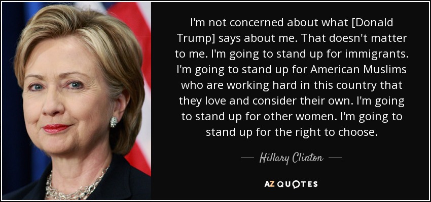 I'm not concerned about what [Donald Trump] says about me. That doesn't matter to me. I'm going to stand up for immigrants. I'm going to stand up for American Muslims who are working hard in this country that they love and consider their own. I'm going to stand up for other women. I'm going to stand up for the right to choose. - Hillary Clinton