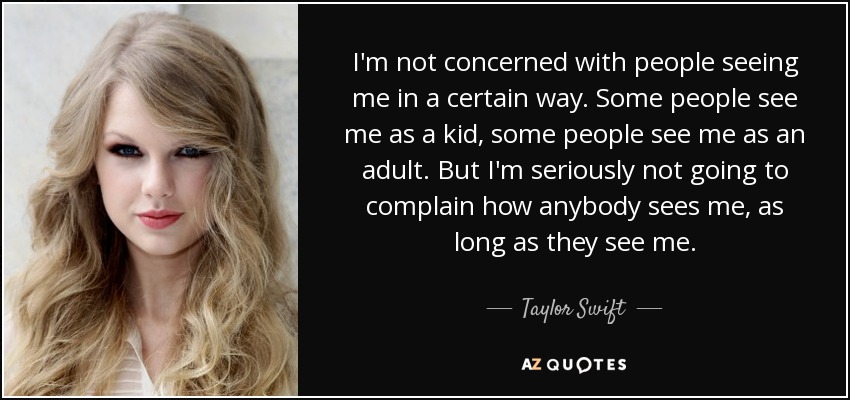 I'm not concerned with people seeing me in a certain way. Some people see me as a kid, some people see me as an adult. But I'm seriously not going to complain how anybody sees me, as long as they see me. - Taylor Swift