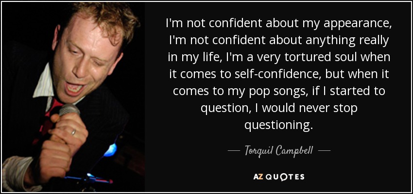 I'm not confident about my appearance, I'm not confident about anything really in my life, I'm a very tortured soul when it comes to self-confidence, but when it comes to my pop songs, if I started to question, I would never stop questioning. - Torquil Campbell