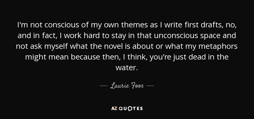 I'm not conscious of my own themes as I write first drafts, no, and in fact, I work hard to stay in that unconscious space and not ask myself what the novel is about or what my metaphors might mean because then, I think, you're just dead in the water. - Laurie Foos