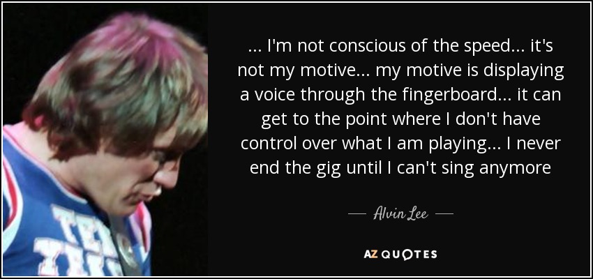 ... I'm not conscious of the speed ... it's not my motive ... my motive is displaying a voice through the fingerboard ... it can get to the point where I don't have control over what I am playing ... I never end the gig until I can't sing anymore - Alvin Lee