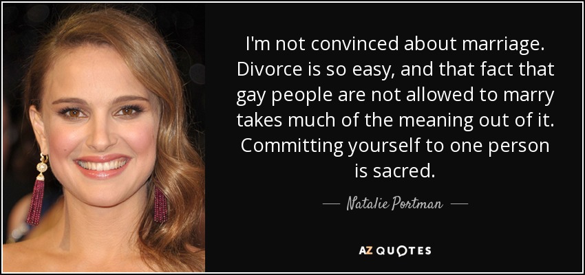 I'm not convinced about marriage. Divorce is so easy, and that fact that gay people are not allowed to marry takes much of the meaning out of it. Committing yourself to one person is sacred. - Natalie Portman