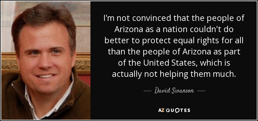 I'm not convinced that the people of Arizona as a nation couldn't do better to protect equal rights for all than the people of Arizona as part of the United States, which is actually not helping them much. - David Swanson