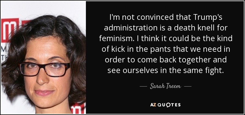 I'm not convinced that Trump's administration is a death knell for feminism. I think it could be the kind of kick in the pants that we need in order to come back together and see ourselves in the same fight. - Sarah Treem