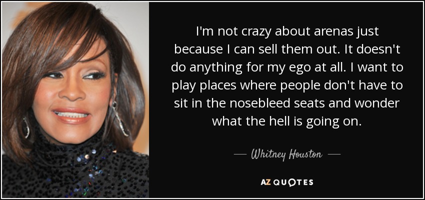 I'm not crazy about arenas just because I can sell them out. It doesn't do anything for my ego at all. I want to play places where people don't have to sit in the nosebleed seats and wonder what the hell is going on. - Whitney Houston