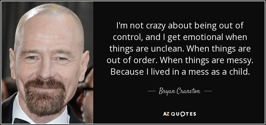 I'm not crazy about being out of control, and I get emotional when things are unclean. When things are out of order. When things are messy. Because I lived in a mess as a child. - Bryan Cranston