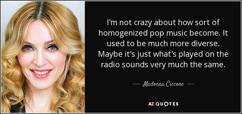 I'm not crazy about how sort of homogenized pop music become. It used to be much more diverse. Maybe it's just what's played on the radio sounds very much the same. - Madonna Ciccone