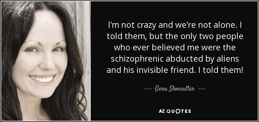 I'm not crazy and we're not alone. I told them, but the only two people who ever believed me were the schizophrenic abducted by aliens and his invisible friend. I told them! - Gena Showalter