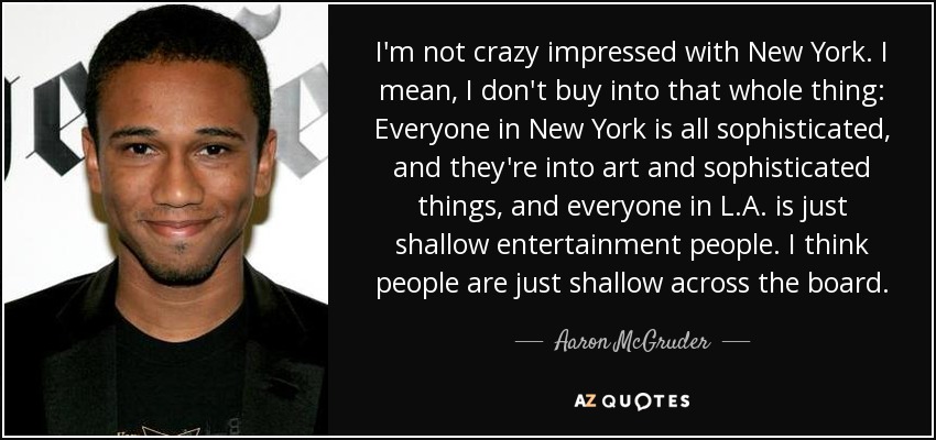 I'm not crazy impressed with New York. I mean, I don't buy into that whole thing: Everyone in New York is all sophisticated, and they're into art and sophisticated things, and everyone in L.A. is just shallow entertainment people. I think people are just shallow across the board. - Aaron McGruder