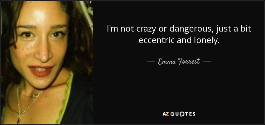 I'm not crazy or dangerous, just a bit eccentric and lonely. - Emma Forrest