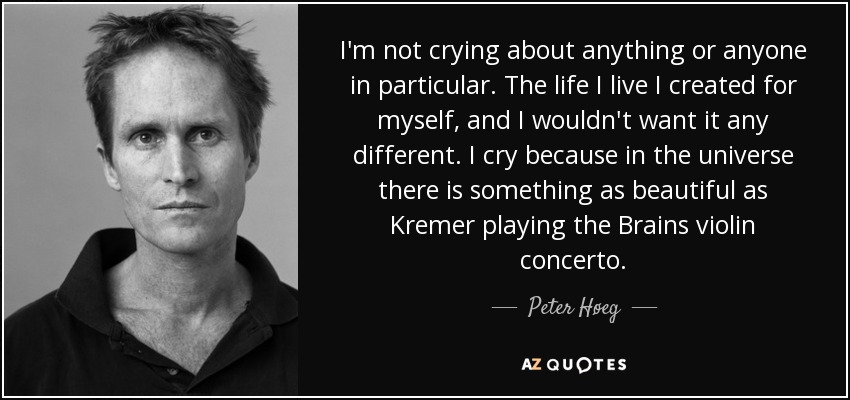I'm not crying about anything or anyone in particular. The life I live I created for myself, and I wouldn't want it any different. I cry because in the universe there is something as beautiful as Kremer playing the Brains violin concerto. - Peter Høeg