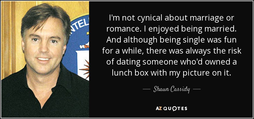 I'm not cynical about marriage or romance. I enjoyed being married. And although being single was fun for a while, there was always the risk of dating someone who'd owned a lunch box with my picture on it. - Shaun Cassidy