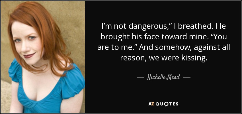 I’m not dangerous,” I breathed. He brought his face toward mine. “You are to me.” And somehow, against all reason, we were kissing. - Richelle Mead