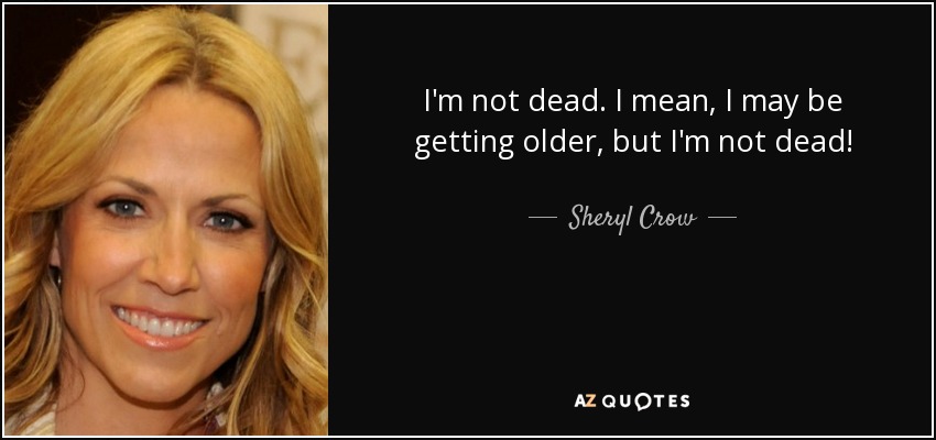 I'm not dead. I mean, I may be getting older, but I'm not dead! - Sheryl Crow