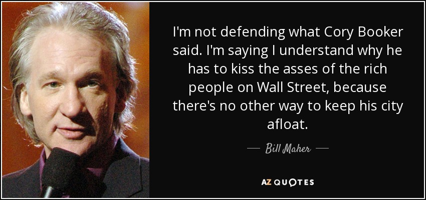 I'm not defending what Cory Booker said. I'm saying I understand why he has to kiss the asses of the rich people on Wall Street, because there's no other way to keep his city afloat. - Bill Maher