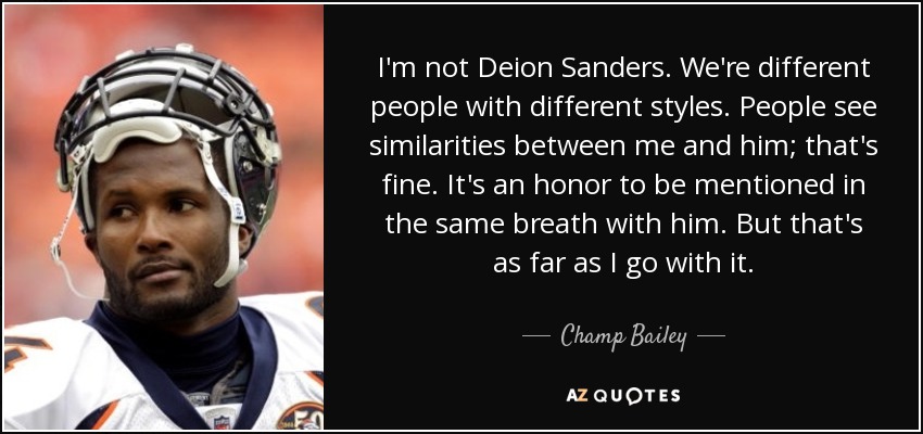 I'm not Deion Sanders. We're different people with different styles. People see similarities between me and him; that's fine. It's an honor to be mentioned in the same breath with him. But that's as far as I go with it. - Champ Bailey