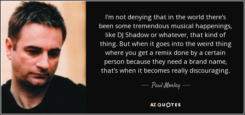 I'm not denying that in the world there's been some tremendous musical happenings, like DJ Shadow or whatever, that kind of thing. But when it goes into the weird thing where you get a remix done by a certain person because they need a brand name, that's when it becomes really discouraging. - Paul Morley