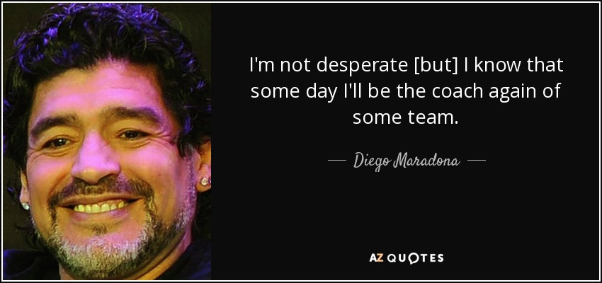 I'm not desperate [but] I know that some day I'll be the coach again of some team. - Diego Maradona