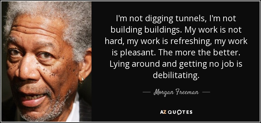 I'm not digging tunnels, I'm not building buildings. My work is not hard, my work is refreshing, my work is pleasant. The more the better. Lying around and getting no job is debilitating. - Morgan Freeman