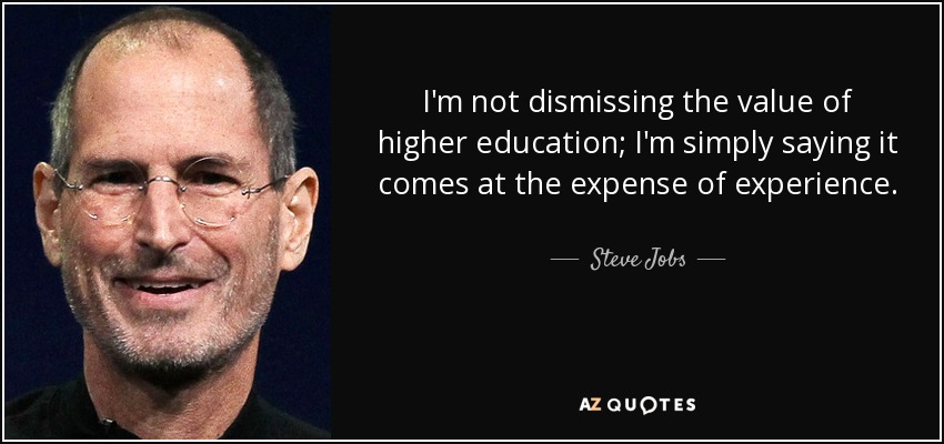 I'm not dismissing the value of higher education; I'm simply saying it comes at the expense of experience. - Steve Jobs