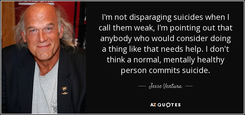 I'm not disparaging suicides when I call them weak, I'm pointing out that anybody who would consider doing a thing like that needs help. I don't think a normal, mentally healthy person commits suicide. - Jesse Ventura
