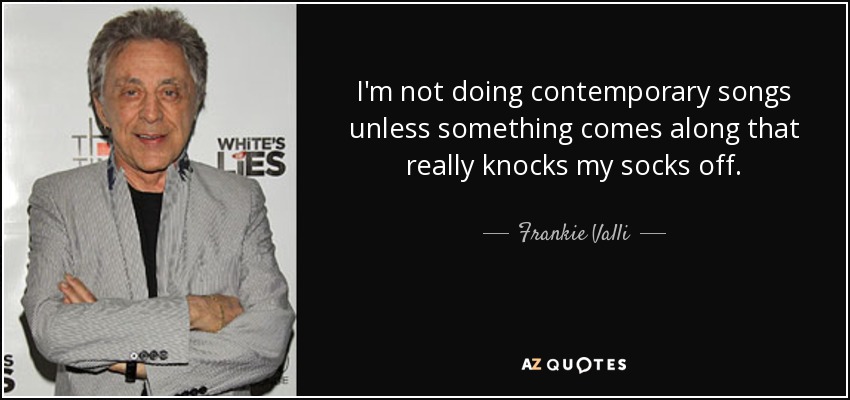 I'm not doing contemporary songs unless something comes along that really knocks my socks off. - Frankie Valli