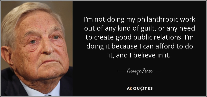 I'm not doing my philanthropic work out of any kind of guilt, or any need to create good public relations. I'm doing it because I can afford to do it, and I believe in it. - George Soros