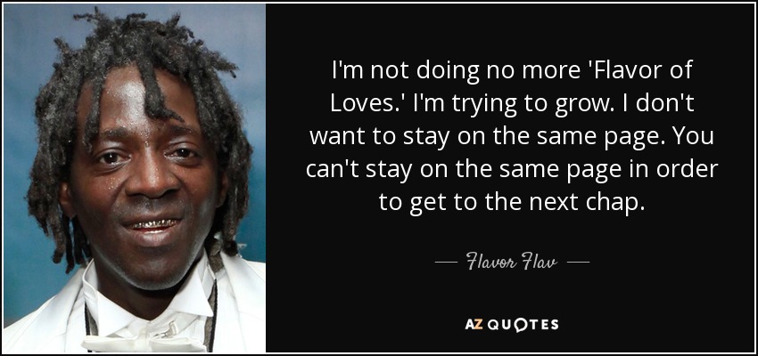 I'm not doing no more 'Flavor of Loves.' I'm trying to grow. I don't want to stay on the same page. You can't stay on the same page in order to get to the next chap. - Flavor Flav