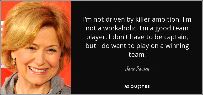 I'm not driven by killer ambition. I'm not a workaholic. I'm a good team player. I don't have to be captain, but I do want to play on a winning team. - Jane Pauley