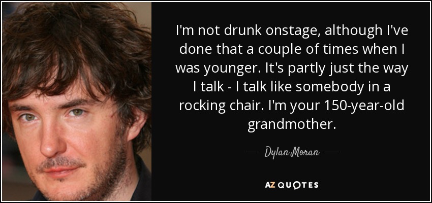 I'm not drunk onstage, although I've done that a couple of times when I was younger. It's partly just the way I talk - I talk like somebody in a rocking chair. I'm your 150-year-old grandmother. - Dylan Moran