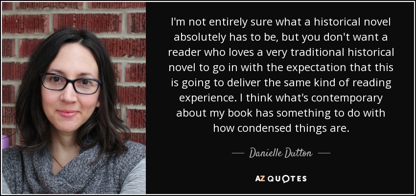 I'm not entirely sure what a historical novel absolutely has to be, but you don't want a reader who loves a very traditional historical novel to go in with the expectation that this is going to deliver the same kind of reading experience. I think what's contemporary about my book has something to do with how condensed things are. - Danielle Dutton