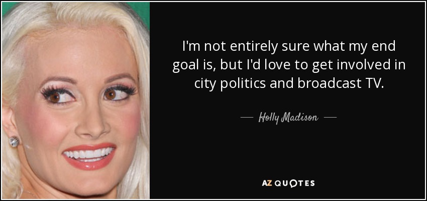 I'm not entirely sure what my end goal is, but I'd love to get involved in city politics and broadcast TV. - Holly Madison