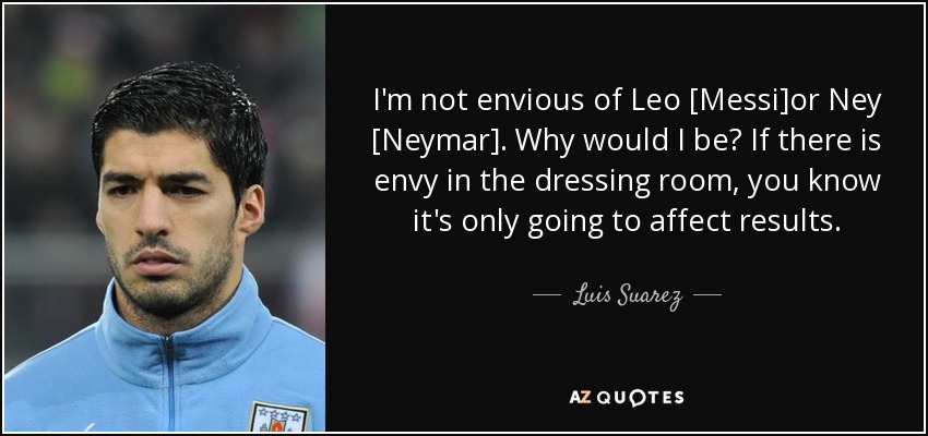 I'm not envious of Leo [Messi]or Ney [Neymar]. Why would I be? If there is envy in the dressing room, you know it's only going to affect results. - Luis Suarez