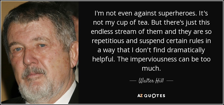 I'm not even against superheroes. It's not my cup of tea. But there's just this endless stream of them and they are so repetitious and suspend certain rules in a way that I don't find dramatically helpful. The imperviousness can be too much. - Walter Hill