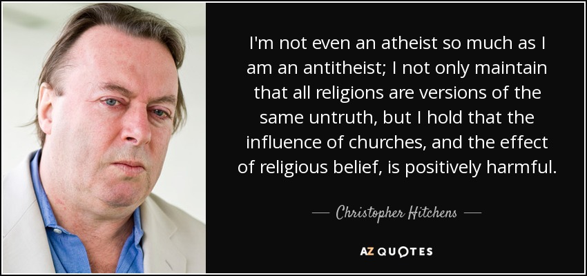 I'm not even an atheist so much as I am an antitheist; I not only maintain that all religions are versions of the same untruth, but I hold that the influence of churches, and the effect of religious belief, is positively harmful. - Christopher Hitchens