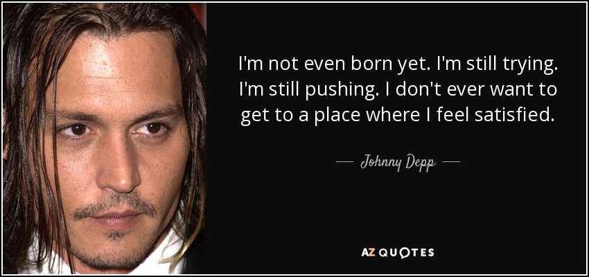 I'm not even born yet. I'm still trying. I'm still pushing. I don't ever want to get to a place where I feel satisfied. - Johnny Depp