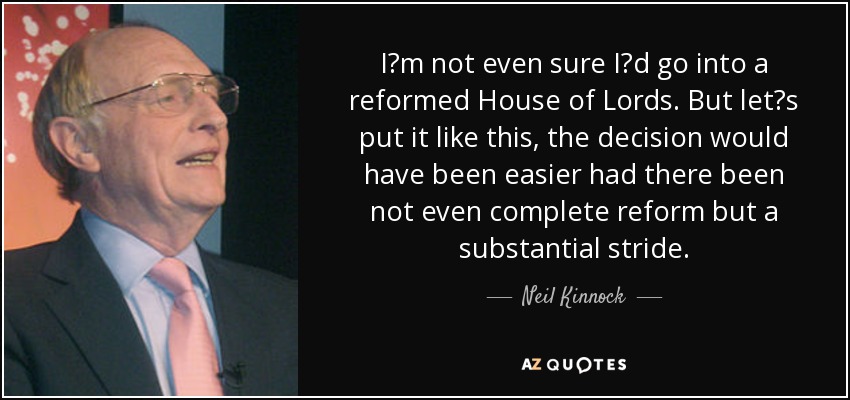 I?m not even sure I?d go into a reformed House of Lords. But let?s put it like this, the decision would have been easier had there been not even complete reform but a substantial stride. - Neil Kinnock