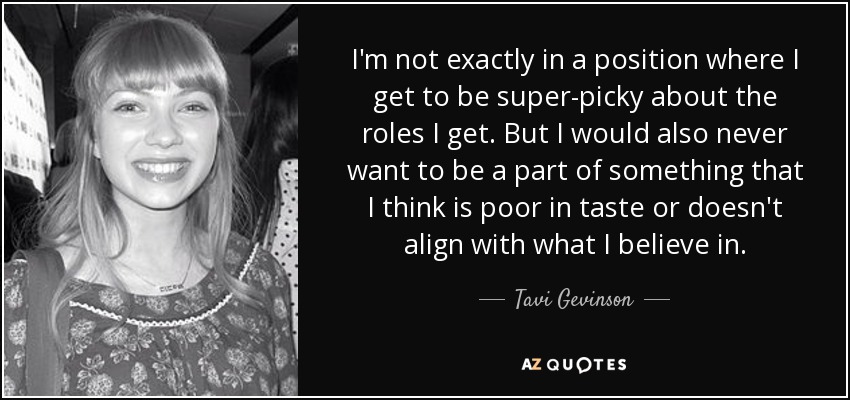 I'm not exactly in a position where I get to be super-picky about the roles I get. But I would also never want to be a part of something that I think is poor in taste or doesn't align with what I believe in. - Tavi Gevinson