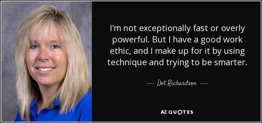 I'm not exceptionally fast or overly powerful. But I have a good work ethic, and I make up for it by using technique and trying to be smarter. - Dot Richardson