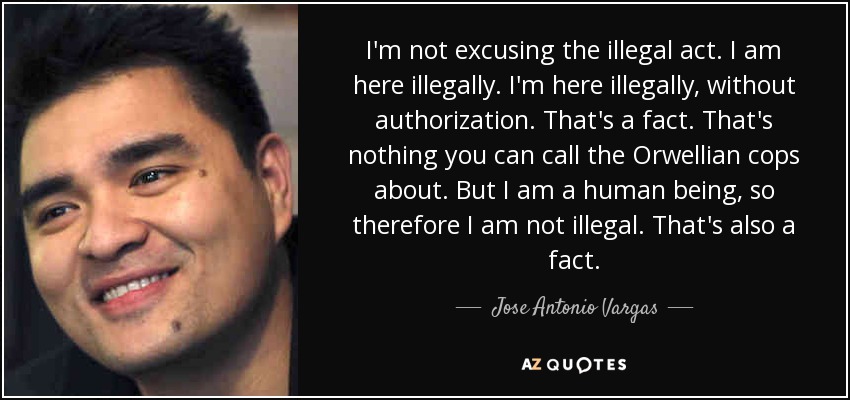 I'm not excusing the illegal act. I am here illegally. I'm here illegally, without authorization. That's a fact. That's nothing you can call the Orwellian cops about. But I am a human being, so therefore I am not illegal. That's also a fact. - Jose Antonio Vargas