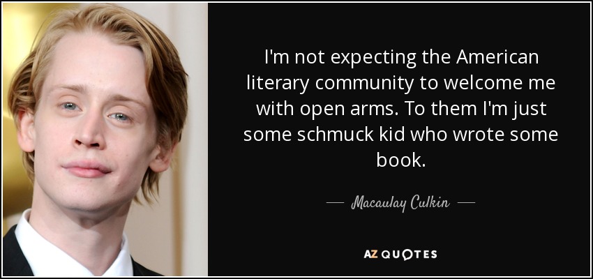 I'm not expecting the American literary community to welcome me with open arms. To them I'm just some schmuck kid who wrote some book. - Macaulay Culkin