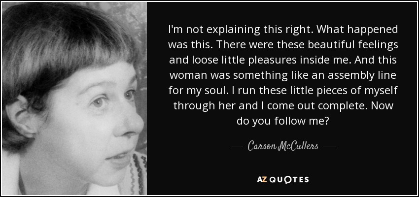 I'm not explaining this right. What happened was this. There were these beautiful feelings and loose little pleasures inside me. And this woman was something like an assembly line for my soul. I run these little pieces of myself through her and I come out complete. Now do you follow me? - Carson McCullers