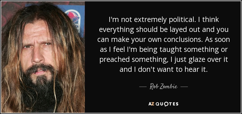 I'm not extremely political. I think everything should be layed out and you can make your own conclusions. As soon as I feel I'm being taught something or preached something, I just glaze over it and I don't want to hear it. - Rob Zombie